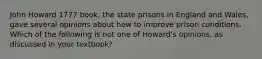 John Howard 1777 book, the state prisons in England and Wales, gave several opinions about how to improve prison conditions. Which of the following is not one of Howard's opinions, as discussed in your textbook?