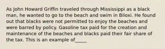 As John Howard Griffin traveled through Mississippi as a black man, he wanted to go to the beach and swim in Biloxi. He found out that blacks were not permitted to enjoy the beaches and were barred by policy. Gasoline tax paid for the creation and maintenance of the beaches and blacks paid their fair share of the tax. This is an example of_____