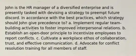 John is the HR manager of a diversified enterprise and is presently tasked with devising a strategy to preempt future discord. In accordance with the best practices, which strategy should John give precedence to? a. Implement regular team-building activities to foster improved interpersonal relations. b. Establish an open-door principle to incentivize employees to report conflicts. c. Cultivate a workplace ethos of collaboration, trust, and effective communication. d. Advocate for conflict resolution training for all members of staff.