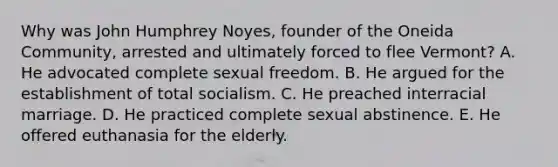 Why was John Humphrey Noyes, founder of the Oneida Community, arrested and ultimately forced to flee Vermont? A. He advocated complete sexual freedom. B. He argued for the establishment of total socialism. C. He preached interracial marriage. D. He practiced complete sexual abstinence. E. He offered euthanasia for the elderly.