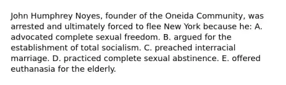 John Humphrey Noyes, founder of the Oneida Community, was arrested and ultimately forced to flee New York because he: A. advocated complete sexual freedom. B. argued for the establishment of total socialism. C. preached interracial marriage. D. practiced complete sexual abstinence. E. offered euthanasia for the elderly.