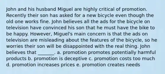 John and his husband Miguel are highly critical of promotion. Recently their son has asked for a new bicycle even though the old one works fine. John believes all the ads for the bicycle on television have convinced his son that he must have the bike to be happy. However, Miguel's main concern is that the ads on television are misleading about the features of the bicycle, so he worries their son will be disappointed with the real thing. John believes that _______. a. promotion promotes potentially harmful products b. promotion is deceptive c. promotion costs too much d. promotion increases prices e. promotion creates needs