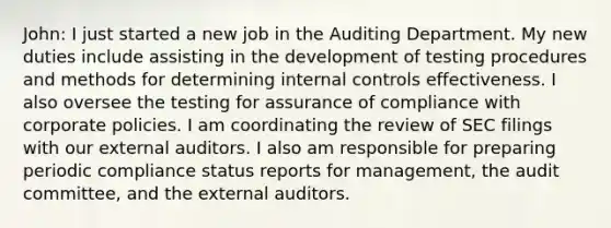 John: I just started a new job in the Auditing Department. My new duties include assisting in the development of testing procedures and methods for determining <a href='https://www.questionai.com/knowledge/kjj42owoAP-internal-control' class='anchor-knowledge'>internal control</a>s effectiveness. I also oversee the testing for assurance of compliance with corporate policies. I am coordinating the review of SEC filings with our external auditors. I also am responsible for preparing periodic compliance status reports for​ management, the audit​ committee, and the external auditors.