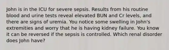 John is in the ICU for severe sepsis. Results from his routine blood and urine tests reveal elevated BUN and Cr levels, and there are signs of uremia. You notice some swelling in John's extremities and worry that he is having kidney failure. You know it can be reversed if the sepsis is controlled. Which renal disorder does John have?