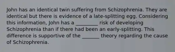 John has an identical twin suffering from Schizophrenia. They are identical but there is evidence of a late-splitting egg. Considering this information, John has a _________ risk of developing Schizophrenia than if there had been an early-splitting. This difference is supportive of the _______ theory regarding the cause of Schizophrenia.