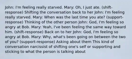 John: I'm feeling really starved. Mary: Oh, I just ate. (shift-response) Shifting the conversation back to her John: I'm feeling really starved. Mary: When was the last time you ate? (support-response) Thinking of the other person John: God, I'm feeling so angry at Bob. Mary: Yeah, I've been feeling the same way toward him. (shift-response) Back on to her John: God, I'm feeling so angry at Bob. Mary: Why, what's been going on between the two of you? (support-response) Asking about them This kind of conversation narcissist of shifting one's self or supporting and sticking to what the person is talking about