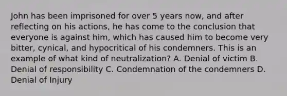 John has been imprisoned for over 5 years now, and after reflecting on his actions, he has come to the conclusion that everyone is against him, which has caused him to become very bitter, cynical, and hypocritical of his condemners. This is an example of what kind of neutralization? A. Denial of victim B. Denial of responsibility C. Condemnation of the condemners D. Denial of Injury