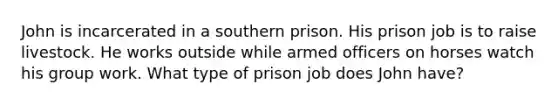 John is incarcerated in a southern prison. His prison job is to raise livestock. He works outside while armed officers on horses watch his group work. What type of prison job does John have?