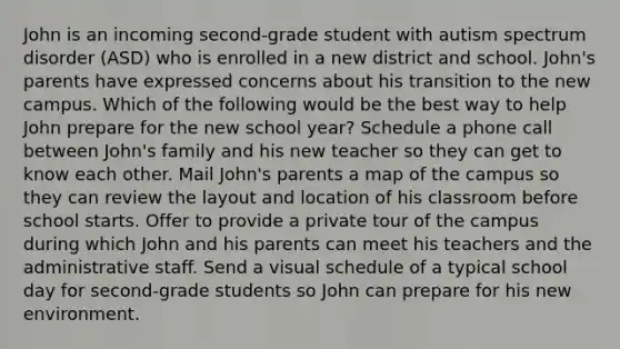 John is an incoming second-grade student with autism spectrum disorder (ASD) who is enrolled in a new district and school. John's parents have expressed concerns about his transition to the new campus. Which of the following would be the best way to help John prepare for the new school year? Schedule a phone call between John's family and his new teacher so they can get to know each other. Mail John's parents a map of the campus so they can review the layout and location of his classroom before school starts. Offer to provide a private tour of the campus during which John and his parents can meet his teachers and the administrative staff. Send a visual schedule of a typical school day for second-grade students so John can prepare for his new environment.