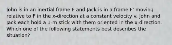 John is in an inertial frame F and Jack is in a frame F' moving relative to F in the x-direction at a constant velocity v. John and Jack each hold a 1-m stick with them oriented in the x-direction. Which one of the following statements best describes the situation?