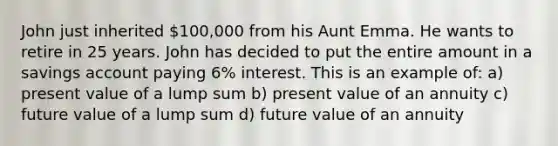 John just inherited 100,000 from his Aunt Emma. He wants to retire in 25 years. John has decided to put the entire amount in a savings account paying 6% interest. This is an example of: a) present value of a lump sum b) present value of an annuity c) future value of a lump sum d) future value of an annuity