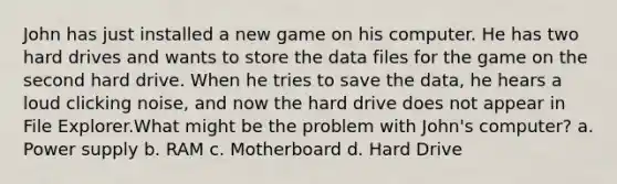 John has just installed a new game on his computer. He has two hard drives and wants to store the data files for the game on the second hard drive. When he tries to save the data, he hears a loud clicking noise, and now the hard drive does not appear in File Explorer.What might be the problem with John's computer? a. Power supply b. RAM c. Motherboard d. Hard Drive