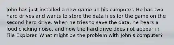 John has just installed a new game on his computer. He has two hard drives and wants to store the data files for the game on the second hard drive. When he tries to save the data, he hears a loud clicking noise, and now the hard drive does not appear in File Explorer. What might be the problem with John's computer?