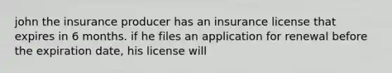 john the insurance producer has an insurance license that expires in 6 months. if he files an application for renewal before the expiration date, his license will