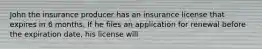 John the insurance producer has an insurance license that expires in 6 months. If he files an application for renewal before the expiration date, his license will