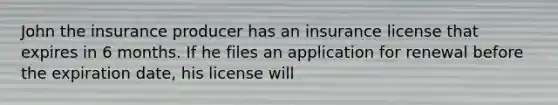 John the insurance producer has an insurance license that expires in 6 months. If he files an application for renewal before the expiration date, his license will