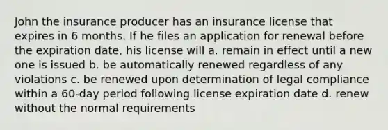 John the insurance producer has an insurance license that expires in 6 months. If he files an application for renewal before the expiration date, his license will a. remain in effect until a new one is issued b. be automatically renewed regardless of any violations c. be renewed upon determination of legal compliance within a 60-day period following license expiration date d. renew without the normal requirements