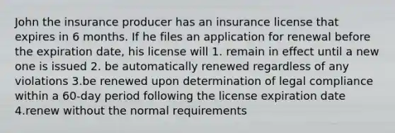 John the insurance producer has an insurance license that expires in 6 months. If he files an application for renewal before the expiration date, his license will 1. remain in effect until a new one is issued 2. be automatically renewed regardless of any violations 3.be renewed upon determination of legal compliance within a 60-day period following the license expiration date 4.renew without the normal requirements