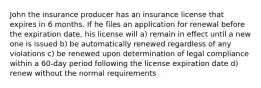 John the insurance producer has an insurance license that expires in 6 months. If he files an application for renewal before the expiration date, his license will a) remain in effect until a new one is issued b) be automatically renewed regardless of any violations c) be renewed upon determination of legal compliance within a 60-day period following the license expiration date d) renew without the normal requirements