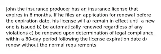 John the insurance producer has an insurance license that expires in 6 months. If he files an application for renewal before the expiration date, his license will a) remain in effect until a new one is issued b) be automatically renewed regardless of any violations c) be renewed upon determination of legal compliance within a 60-day period following the license expiration date d) renew without the normal requirements