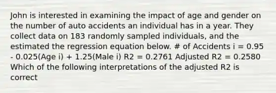 John is interested in examining the impact of age and gender on the number of auto accidents an individual has in a year. They collect data on 183 randomly sampled individuals, and the estimated the regression equation below. # of Accidents i = 0.95 - 0.025(Age i) + 1.25(Male i) R2 = 0.2761 Adjusted R2 = 0.2580 Which of the following interpretations of the adjusted R2 is correct