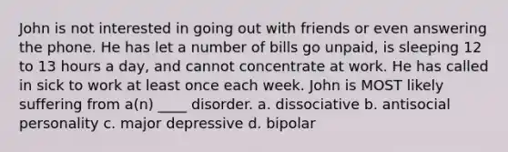 John is not interested in going out with friends or even answering the phone. He has let a number of bills go unpaid, is sleeping 12 to 13 hours a day, and cannot concentrate at work. He has called in sick to work at least once each week. John is MOST likely suffering from a(n) ____ disorder. a. dissociative b. antisocial personality c. major depressive d. bipolar