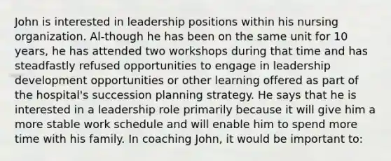 John is interested in leadership positions within his nursing organization. Al-though he has been on the same unit for 10 years, he has attended two workshops during that time and has steadfastly refused opportunities to engage in leadership development opportunities or other learning offered as part of the hospital's succession planning strategy. He says that he is interested in a leadership role primarily because it will give him a more stable work schedule and will enable him to spend more time with his family. In coaching John, it would be important to: