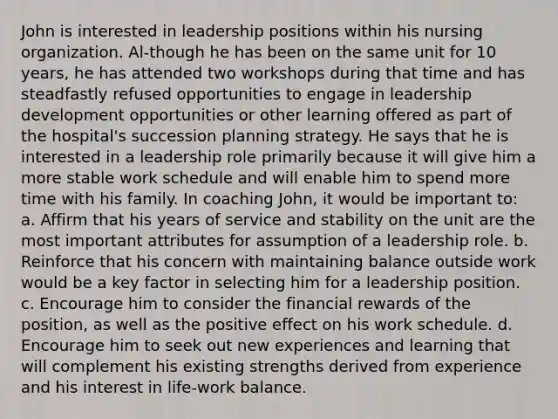 John is interested in leadership positions within his nursing organization. Al-though he has been on the same unit for 10 years, he has attended two workshops during that time and has steadfastly refused opportunities to engage in leadership development opportunities or other learning offered as part of the hospital's succession planning strategy. He says that he is interested in a leadership role primarily because it will give him a more stable work schedule and will enable him to spend more time with his family. In coaching John, it would be important to: a. Affirm that his years of service and stability on the unit are the most important attributes for assumption of a leadership role. b. Reinforce that his concern with maintaining balance outside work would be a key factor in selecting him for a leadership position. c. Encourage him to consider the financial rewards of the position, as well as the positive effect on his work schedule. d. Encourage him to seek out new experiences and learning that will complement his existing strengths derived from experience and his interest in life-work balance.