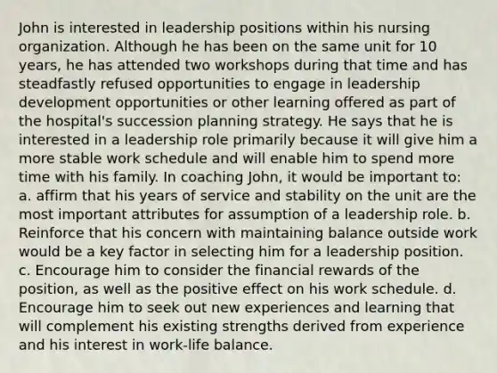 John is interested in leadership positions within his nursing organization. Although he has been on the same unit for 10 years, he has attended two workshops during that time and has steadfastly refused opportunities to engage in leadership development opportunities or other learning offered as part of the hospital's succession planning strategy. He says that he is interested in a leadership role primarily because it will give him a more stable work schedule and will enable him to spend more time with his family. In coaching John, it would be important to: a. affirm that his years of service and stability on the unit are the most important attributes for assumption of a leadership role. b. Reinforce that his concern with maintaining balance outside work would be a key factor in selecting him for a leadership position. c. Encourage him to consider the financial rewards of the position, as well as the positive effect on his work schedule. d. Encourage him to seek out new experiences and learning that will complement his existing strengths derived from experience and his interest in work-life balance.