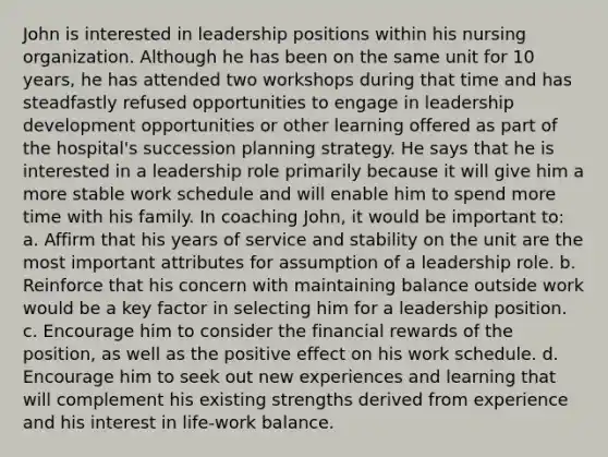 John is interested in leadership positions within his nursing organization. Although he has been on the same unit for 10 years, he has attended two workshops during that time and has steadfastly refused opportunities to engage in leadership development opportunities or other learning offered as part of the hospital's succession planning strategy. He says that he is interested in a leadership role primarily because it will give him a more stable work schedule and will enable him to spend more time with his family. In coaching John, it would be important to: a. Affirm that his years of service and stability on the unit are the most important attributes for assumption of a leadership role. b. Reinforce that his concern with maintaining balance outside work would be a key factor in selecting him for a leadership position. c. Encourage him to consider the financial rewards of the position, as well as the positive effect on his work schedule. d. Encourage him to seek out new experiences and learning that will complement his existing strengths derived from experience and his interest in life-work balance.