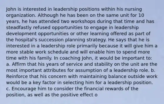 John is interested in leadership positions within his nursing organization. Although he has been on the same unit for 10 years, he has attended two workshops during that time and has steadfastly refused opportunities to engage in leadership development opportunities or other learning offered as part of the hospital's succession planning strategy. He says that he is interested in a leadership role primarily because it will give him a more stable work schedule and will enable him to spend more time with his family. In coaching John, it would be important to: a. Affirm that his years of service and stability on the unit are the most important attributes for assumption of a leadership role. b. Reinforce that his concern with maintaining balance outside work would be a key factor in selecting him for a leadership position. c. Encourage him to consider the financial rewards of the position, as well as the positive effect o