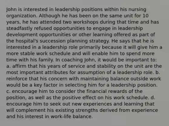 John is interested in leadership positions within his nursing organization. Although he has been on the same unit for 10 years, he has attended two workshops during that time and has steadfastly refused opportunities to engage in leadership development opportunities or other learning offered as part of the hospital's succession planning strategy. He says that he is interested in a leadership role primarily because it will give him a more stable work schedule and will enable him to spend more time with his family. In coaching John, it would be important to: a. affirm that his years of service and stability on the unit are the most important attributes for assumption of a leadership role. b. reinforce that his concern with maintaining balance outside work would be a key factor in selecting him for a leadership position. c. encourage him to consider the financial rewards of the position, as well as the positive effect on his work schedule. d. encourage him to seek out new experiences and learning that will complement his existing strengths derived from experience and his interest in work-life balance.