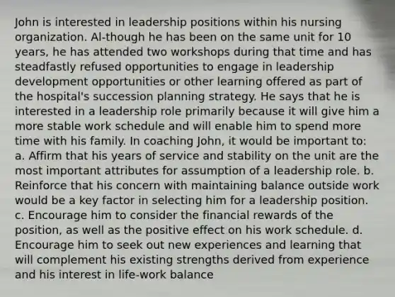 John is interested in leadership positions within his nursing organization. Al-though he has been on the same unit for 10 years, he has attended two workshops during that time and has steadfastly refused opportunities to engage in leadership development opportunities or other learning offered as part of the hospital's succession planning strategy. He says that he is interested in a leadership role primarily because it will give him a more stable work schedule and will enable him to spend more time with his family. In coaching John, it would be important to: a. Affirm that his years of service and stability on the unit are the most important attributes for assumption of a leadership role. b. Reinforce that his concern with maintaining balance outside work would be a key factor in selecting him for a leadership position. c. Encourage him to consider the financial rewards of the position, as well as the positive effect on his work schedule. d. Encourage him to seek out new experiences and learning that will complement his existing strengths derived from experience and his interest in life-work balance