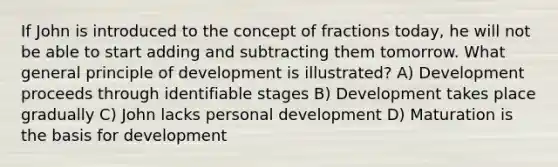 If John is introduced to the concept of fractions today, he will not be able to start adding and subtracting them tomorrow. What general principle of development is illustrated? A) Development proceeds through identifiable stages B) Development takes place gradually C) John lacks personal development D) Maturation is the basis for development