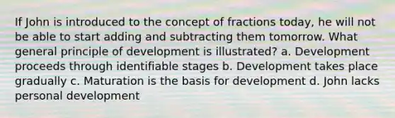 If John is introduced to the concept of fractions today, he will not be able to start adding and subtracting them tomorrow. What general principle of development is illustrated? a. Development proceeds through identifiable stages b. Development takes place gradually c. Maturation is the basis for development d. John lacks personal development