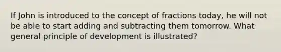 If John is introduced to the concept of fractions today, he will not be able to start adding and subtracting them tomorrow. What general principle of development is illustrated?