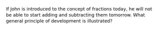 If John is introduced to the concept of fractions​ today, he will not be able to start adding and subtracting them tomorrow. What general principle of development is​ illustrated?