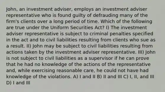 John, an investment adviser, employs an investment adviser representative who is found guilty of defrauding many of the firm's clients over a long period of time. Which of the following are true under the Uniform Securities Act? I) The investment adviser representative is subject to criminal penalties specified in the act and to civil liabilities resulting from clients who sue as a result. II) John may be subject to civil liabilities resulting from actions taken by the investment adviser representative. III) John is not subject to civil liabilities as a supervisor if he can prove that he had no knowledge of the actions of the representative and, while exercising reasonable care, he could not have had knowledge of the violations. A) I and II B) II and III C) I, II, and III D) I and III