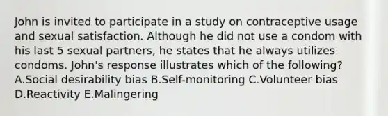 John is invited to participate in a study on contraceptive usage and sexual satisfaction. Although he did not use a condom with his last 5 sexual partners, he states that he always utilizes condoms. John's response illustrates which of the following? A.Social desirability bias B.Self-monitoring C.Volunteer bias D.Reactivity E.Malingering