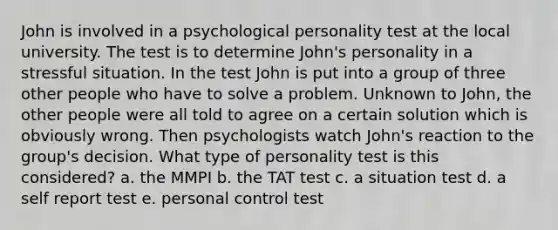 John is involved in a psychological personality test at the local university. The test is to determine John's personality in a stressful situation. In the test John is put into a group of three other people who have to solve a problem. Unknown to John, the other people were all told to agree on a certain solution which is obviously wrong. Then psychologists watch John's reaction to the group's decision. What type of personality test is this considered? a. the MMPI b. the TAT test c. a situation test d. a self report test e. personal control test