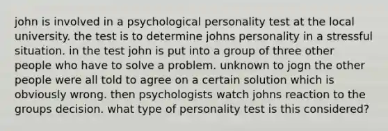 john is involved in a psychological personality test at the local university. the test is to determine johns personality in a stressful situation. in the test john is put into a group of three other people who have to solve a problem. unknown to jogn the other people were all told to agree on a certain solution which is obviously wrong. then psychologists watch johns reaction to the groups decision. what type of personality test is this considered?