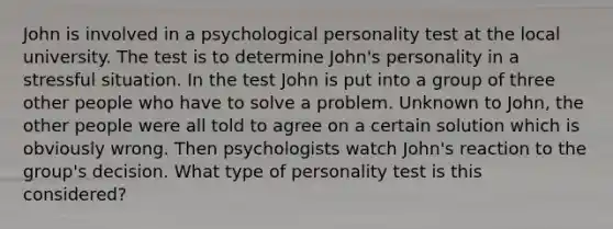 John is involved in a psychological personality test at the local university. The test is to determine John's personality in a stressful situation. In the test John is put into a group of three other people who have to solve a problem. Unknown to John, the other people were all told to agree on a certain solution which is obviously wrong. Then psychologists watch John's reaction to the group's decision. What type of personality test is this considered?