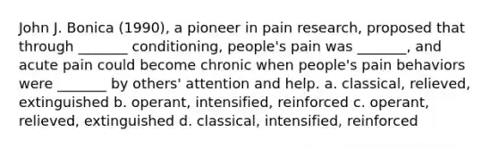 John J. Bonica (1990), a pioneer in pain research, proposed that through _______ conditioning, people's pain was _______, and acute pain could become chronic when people's pain behaviors were _______ by others' attention and help. a. classical, relieved, extinguished b. operant, intensified, reinforced c. operant, relieved, extinguished d. classical, intensified, reinforced