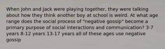 When John and Jack were playing together, they were talking about how they think another boy at school is weird. At what age range does the social process of "negative gossip" become a primary purpose of social interactions and communication? 3-7 years 8-12 years 13-17 years all of these ages use negative gossip