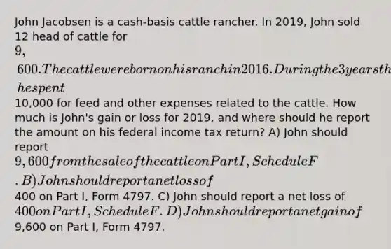 John Jacobsen is a cash-basis cattle rancher. In 2019, John sold 12 head of cattle for 9,600. The cattle were born on his ranch in 2016. During the 3 years that John used the these cattle in his breeding operation, he spent10,000 for feed and other expenses related to the cattle. How much is John's gain or loss for 2019, and where should he report the amount on his federal income tax return? A) John should report 9,600 from the sale of the cattle on Part I, Schedule F. B) John should report a net loss of400 on Part I, Form 4797. C) John should report a net loss of 400 on Part I, Schedule F. D) John should report a net gain of9,600 on Part I, Form 4797.