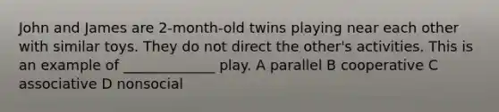 John and James are 2-month-old twins playing near each other with similar toys. They do not direct the other's activities. This is an example of _____________ play. A parallel B cooperative C associative D nonsocial