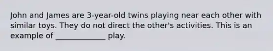 John and James are 3-year-old twins playing near each other with similar toys. They do not direct the other's activities. This is an example of _____________ play.