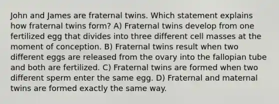 John and James are fraternal twins. Which statement explains how fraternal twins form? A) Fraternal twins develop from one fertilized egg that divides into three different cell masses at the moment of conception. B) Fraternal twins result when two different eggs are released from the ovary into the fallopian tube and both are fertilized. C) Fraternal twins are formed when two different sperm enter the same egg. D) Fraternal and maternal twins are formed exactly the same way.