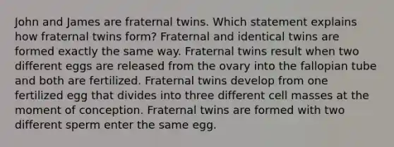 John and James are fraternal twins. Which statement explains how fraternal twins form? Fraternal and identical twins are formed exactly the same way. Fraternal twins result when two different eggs are released from the ovary into the fallopian tube and both are fertilized. Fraternal twins develop from one fertilized egg that divides into three different cell masses at the moment of conception. Fraternal twins are formed with two different sperm enter the same egg.