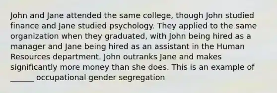 John and Jane attended the same college, though John studied finance and Jane studied psychology. They applied to the same organization when they graduated, with John being hired as a manager and Jane being hired as an assistant in the Human Resources department. John outranks Jane and makes significantly more money than she does. This is an example of ______ occupational gender segregation